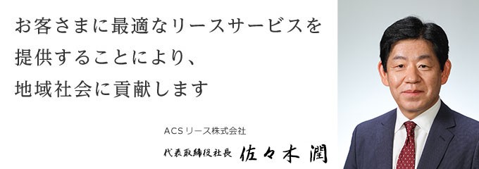 お客さまに最適なリースサービスを提供することにより、地域社会に貢献します ACSリース株式会社 代表取締役 久保　篤嗣