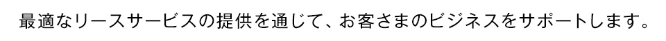 最適なリースサービスの提供を通じて、お客さまのビジネスをサポートします。
